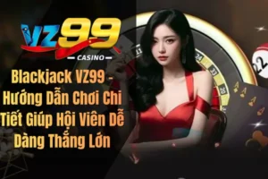 Blackjack VZ99 – Hướng Dẫn Chơi Chi Tiết Giúp Hội Viên Dễ Dàng Thắng Lớn